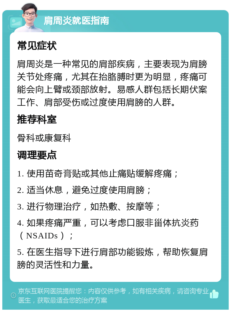 肩周炎就医指南 常见症状 肩周炎是一种常见的肩部疾病，主要表现为肩膀关节处疼痛，尤其在抬胳膊时更为明显，疼痛可能会向上臂或颈部放射。易感人群包括长期伏案工作、肩部受伤或过度使用肩膀的人群。 推荐科室 骨科或康复科 调理要点 1. 使用苗奇膏贴或其他止痛贴缓解疼痛； 2. 适当休息，避免过度使用肩膀； 3. 进行物理治疗，如热敷、按摩等； 4. 如果疼痛严重，可以考虑口服非甾体抗炎药（NSAIDs）； 5. 在医生指导下进行肩部功能锻炼，帮助恢复肩膀的灵活性和力量。