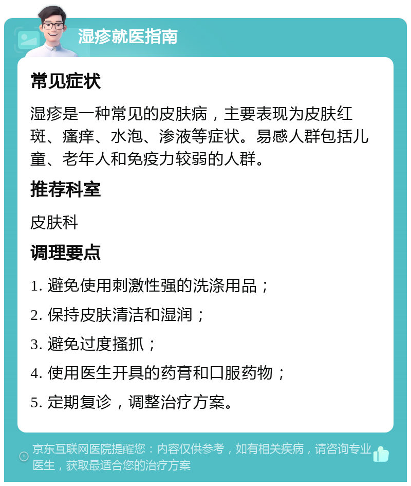 湿疹就医指南 常见症状 湿疹是一种常见的皮肤病，主要表现为皮肤红斑、瘙痒、水泡、渗液等症状。易感人群包括儿童、老年人和免疫力较弱的人群。 推荐科室 皮肤科 调理要点 1. 避免使用刺激性强的洗涤用品； 2. 保持皮肤清洁和湿润； 3. 避免过度搔抓； 4. 使用医生开具的药膏和口服药物； 5. 定期复诊，调整治疗方案。