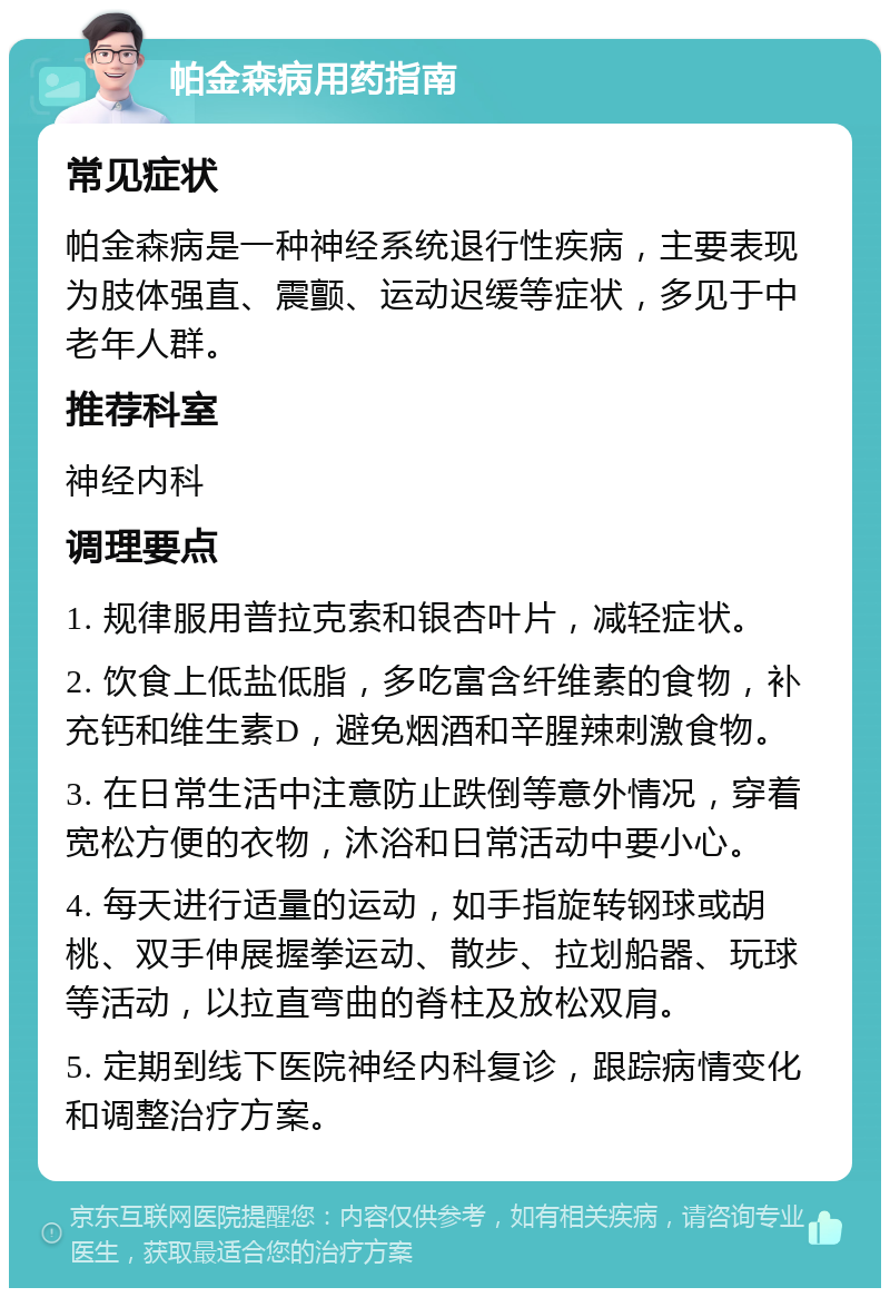 帕金森病用药指南 常见症状 帕金森病是一种神经系统退行性疾病，主要表现为肢体强直、震颤、运动迟缓等症状，多见于中老年人群。 推荐科室 神经内科 调理要点 1. 规律服用普拉克索和银杏叶片，减轻症状。 2. 饮食上低盐低脂，多吃富含纤维素的食物，补充钙和维生素D，避免烟酒和辛腥辣刺激食物。 3. 在日常生活中注意防止跌倒等意外情况，穿着宽松方便的衣物，沐浴和日常活动中要小心。 4. 每天进行适量的运动，如手指旋转钢球或胡桃、双手伸展握拳运动、散步、拉划船器、玩球等活动，以拉直弯曲的脊柱及放松双肩。 5. 定期到线下医院神经内科复诊，跟踪病情变化和调整治疗方案。