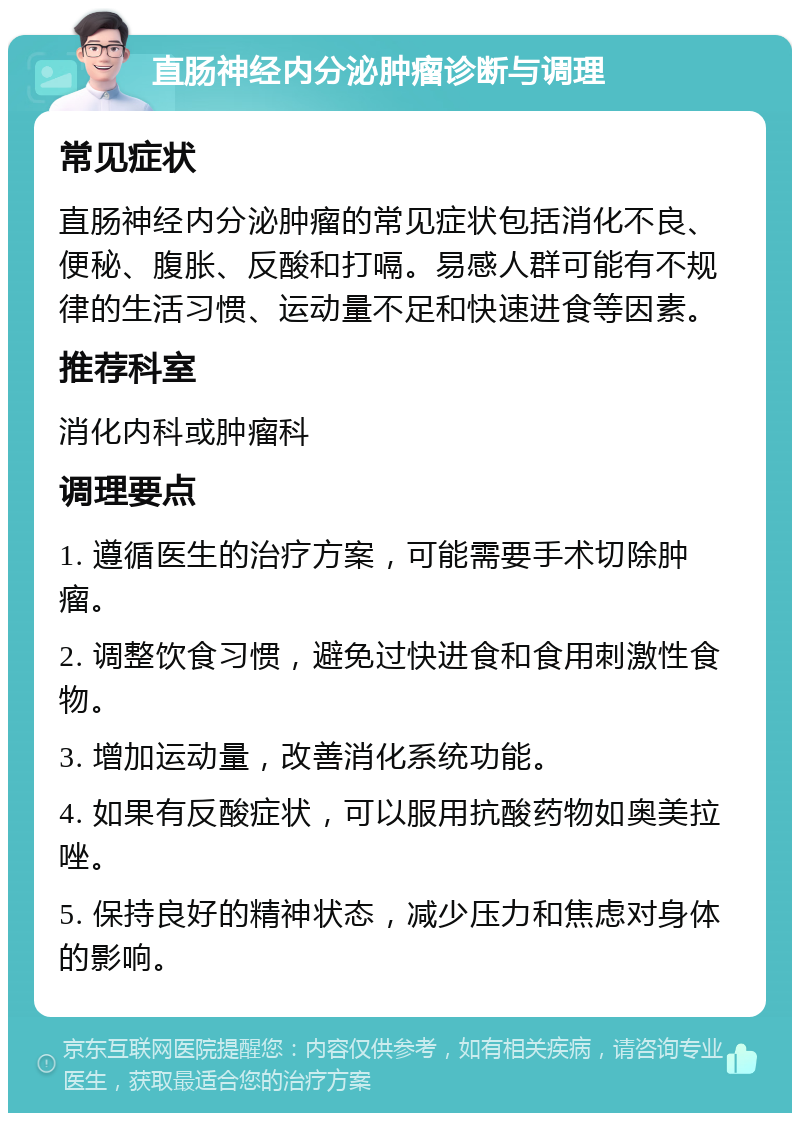 直肠神经内分泌肿瘤诊断与调理 常见症状 直肠神经内分泌肿瘤的常见症状包括消化不良、便秘、腹胀、反酸和打嗝。易感人群可能有不规律的生活习惯、运动量不足和快速进食等因素。 推荐科室 消化内科或肿瘤科 调理要点 1. 遵循医生的治疗方案，可能需要手术切除肿瘤。 2. 调整饮食习惯，避免过快进食和食用刺激性食物。 3. 增加运动量，改善消化系统功能。 4. 如果有反酸症状，可以服用抗酸药物如奥美拉唑。 5. 保持良好的精神状态，减少压力和焦虑对身体的影响。