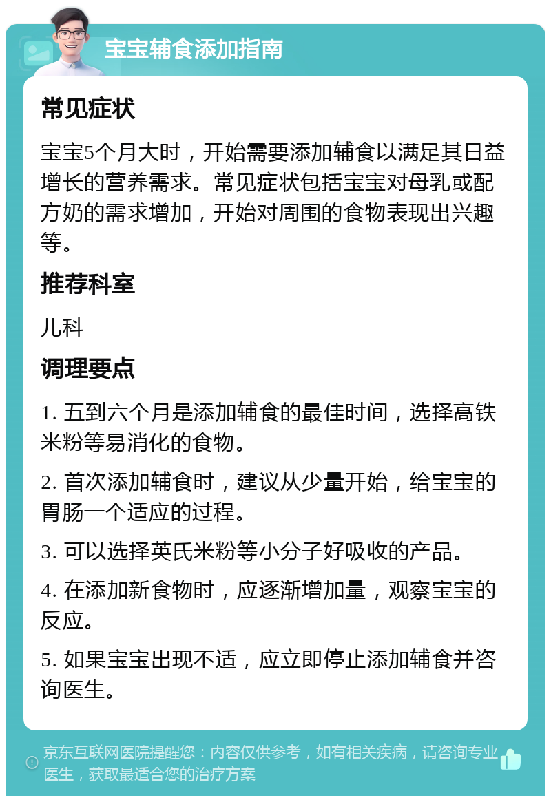 宝宝辅食添加指南 常见症状 宝宝5个月大时，开始需要添加辅食以满足其日益增长的营养需求。常见症状包括宝宝对母乳或配方奶的需求增加，开始对周围的食物表现出兴趣等。 推荐科室 儿科 调理要点 1. 五到六个月是添加辅食的最佳时间，选择高铁米粉等易消化的食物。 2. 首次添加辅食时，建议从少量开始，给宝宝的胃肠一个适应的过程。 3. 可以选择英氏米粉等小分子好吸收的产品。 4. 在添加新食物时，应逐渐增加量，观察宝宝的反应。 5. 如果宝宝出现不适，应立即停止添加辅食并咨询医生。