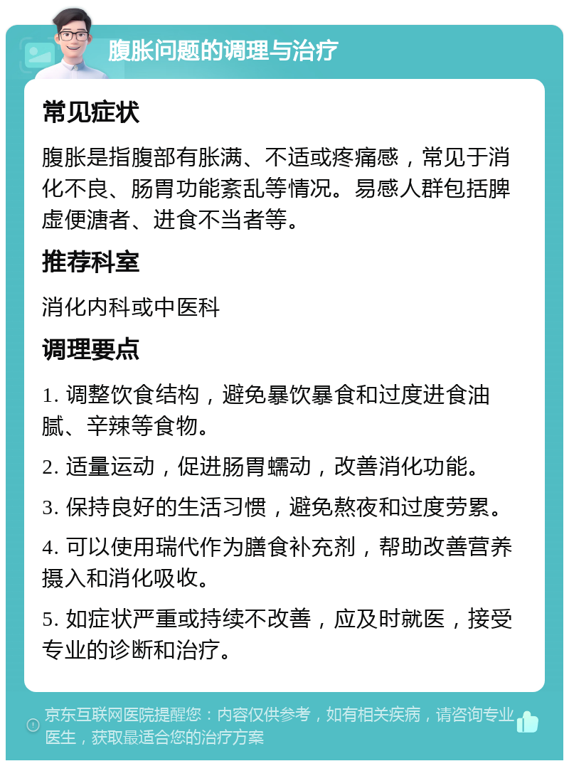 腹胀问题的调理与治疗 常见症状 腹胀是指腹部有胀满、不适或疼痛感，常见于消化不良、肠胃功能紊乱等情况。易感人群包括脾虚便溏者、进食不当者等。 推荐科室 消化内科或中医科 调理要点 1. 调整饮食结构，避免暴饮暴食和过度进食油腻、辛辣等食物。 2. 适量运动，促进肠胃蠕动，改善消化功能。 3. 保持良好的生活习惯，避免熬夜和过度劳累。 4. 可以使用瑞代作为膳食补充剂，帮助改善营养摄入和消化吸收。 5. 如症状严重或持续不改善，应及时就医，接受专业的诊断和治疗。