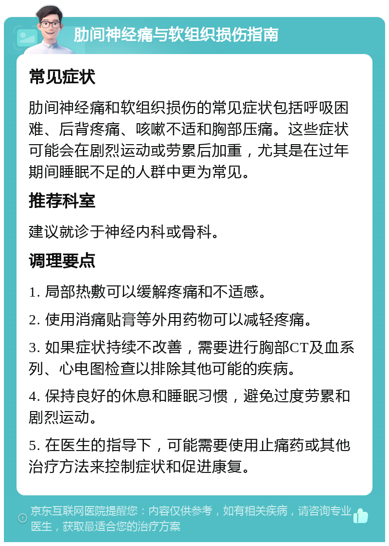 肋间神经痛与软组织损伤指南 常见症状 肋间神经痛和软组织损伤的常见症状包括呼吸困难、后背疼痛、咳嗽不适和胸部压痛。这些症状可能会在剧烈运动或劳累后加重，尤其是在过年期间睡眠不足的人群中更为常见。 推荐科室 建议就诊于神经内科或骨科。 调理要点 1. 局部热敷可以缓解疼痛和不适感。 2. 使用消痛贴膏等外用药物可以减轻疼痛。 3. 如果症状持续不改善，需要进行胸部CT及血系列、心电图检查以排除其他可能的疾病。 4. 保持良好的休息和睡眠习惯，避免过度劳累和剧烈运动。 5. 在医生的指导下，可能需要使用止痛药或其他治疗方法来控制症状和促进康复。