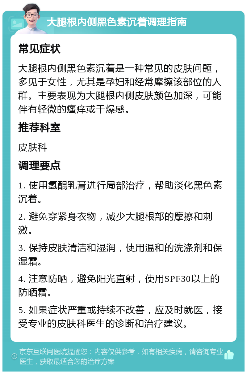 大腿根内侧黑色素沉着调理指南 常见症状 大腿根内侧黑色素沉着是一种常见的皮肤问题，多见于女性，尤其是孕妇和经常摩擦该部位的人群。主要表现为大腿根内侧皮肤颜色加深，可能伴有轻微的瘙痒或干燥感。 推荐科室 皮肤科 调理要点 1. 使用氢醌乳膏进行局部治疗，帮助淡化黑色素沉着。 2. 避免穿紧身衣物，减少大腿根部的摩擦和刺激。 3. 保持皮肤清洁和湿润，使用温和的洗涤剂和保湿霜。 4. 注意防晒，避免阳光直射，使用SPF30以上的防晒霜。 5. 如果症状严重或持续不改善，应及时就医，接受专业的皮肤科医生的诊断和治疗建议。