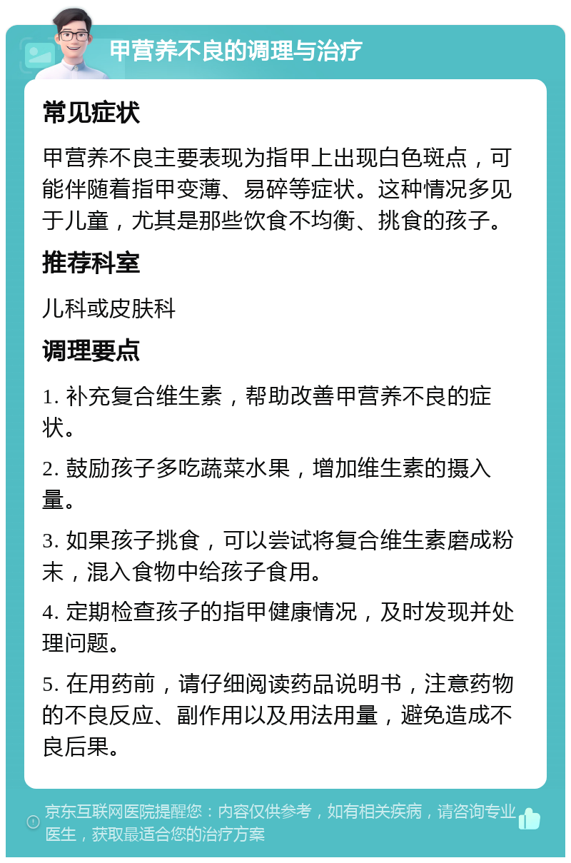 甲营养不良的调理与治疗 常见症状 甲营养不良主要表现为指甲上出现白色斑点，可能伴随着指甲变薄、易碎等症状。这种情况多见于儿童，尤其是那些饮食不均衡、挑食的孩子。 推荐科室 儿科或皮肤科 调理要点 1. 补充复合维生素，帮助改善甲营养不良的症状。 2. 鼓励孩子多吃蔬菜水果，增加维生素的摄入量。 3. 如果孩子挑食，可以尝试将复合维生素磨成粉末，混入食物中给孩子食用。 4. 定期检查孩子的指甲健康情况，及时发现并处理问题。 5. 在用药前，请仔细阅读药品说明书，注意药物的不良反应、副作用以及用法用量，避免造成不良后果。