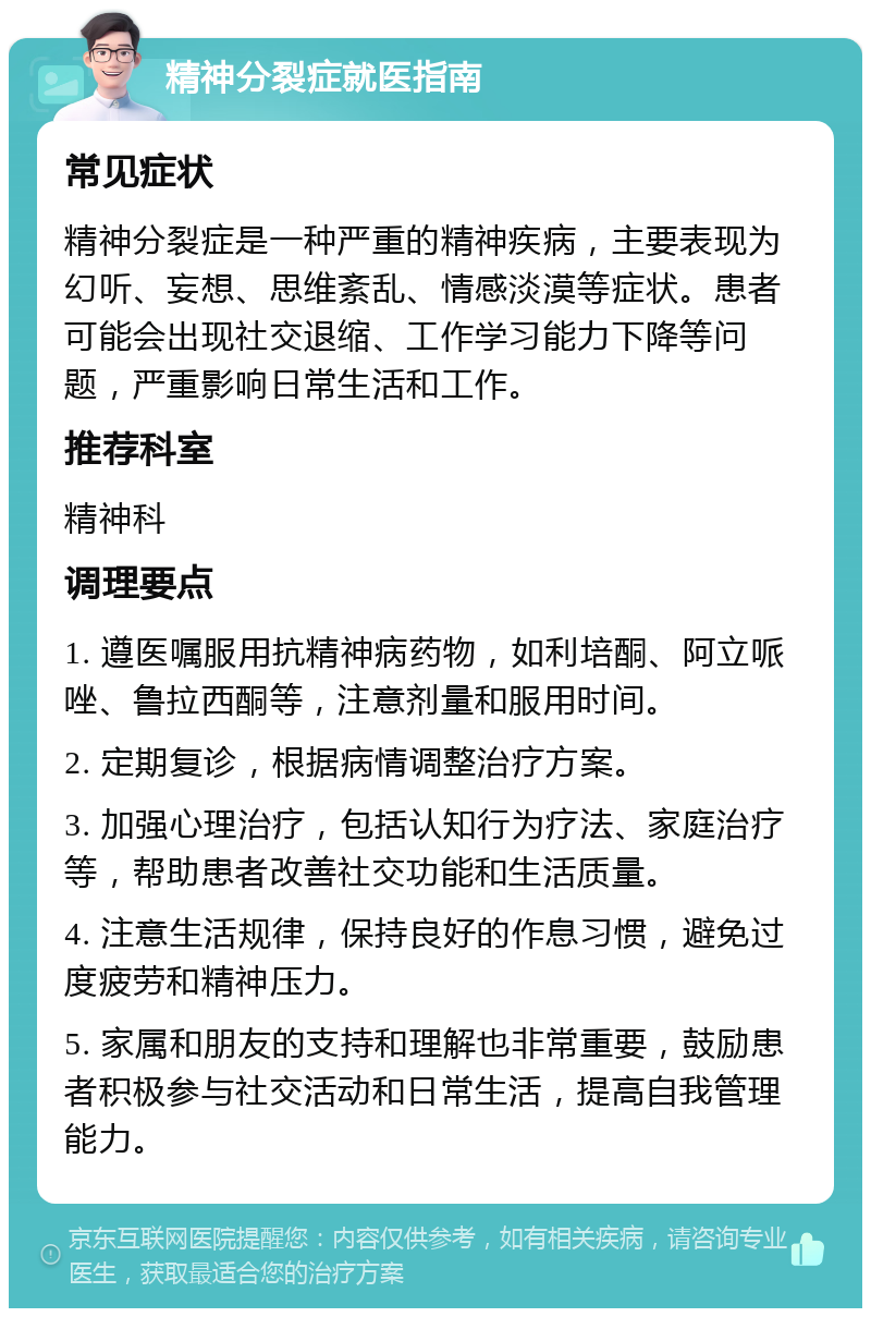 精神分裂症就医指南 常见症状 精神分裂症是一种严重的精神疾病，主要表现为幻听、妄想、思维紊乱、情感淡漠等症状。患者可能会出现社交退缩、工作学习能力下降等问题，严重影响日常生活和工作。 推荐科室 精神科 调理要点 1. 遵医嘱服用抗精神病药物，如利培酮、阿立哌唑、鲁拉西酮等，注意剂量和服用时间。 2. 定期复诊，根据病情调整治疗方案。 3. 加强心理治疗，包括认知行为疗法、家庭治疗等，帮助患者改善社交功能和生活质量。 4. 注意生活规律，保持良好的作息习惯，避免过度疲劳和精神压力。 5. 家属和朋友的支持和理解也非常重要，鼓励患者积极参与社交活动和日常生活，提高自我管理能力。