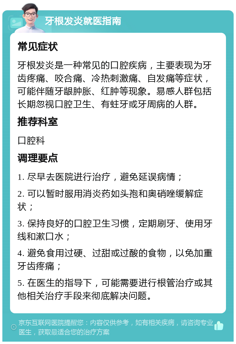 牙根发炎就医指南 常见症状 牙根发炎是一种常见的口腔疾病，主要表现为牙齿疼痛、咬合痛、冷热刺激痛、自发痛等症状，可能伴随牙龈肿胀、红肿等现象。易感人群包括长期忽视口腔卫生、有蛀牙或牙周病的人群。 推荐科室 口腔科 调理要点 1. 尽早去医院进行治疗，避免延误病情； 2. 可以暂时服用消炎药如头孢和奥硝唑缓解症状； 3. 保持良好的口腔卫生习惯，定期刷牙、使用牙线和漱口水； 4. 避免食用过硬、过甜或过酸的食物，以免加重牙齿疼痛； 5. 在医生的指导下，可能需要进行根管治疗或其他相关治疗手段来彻底解决问题。