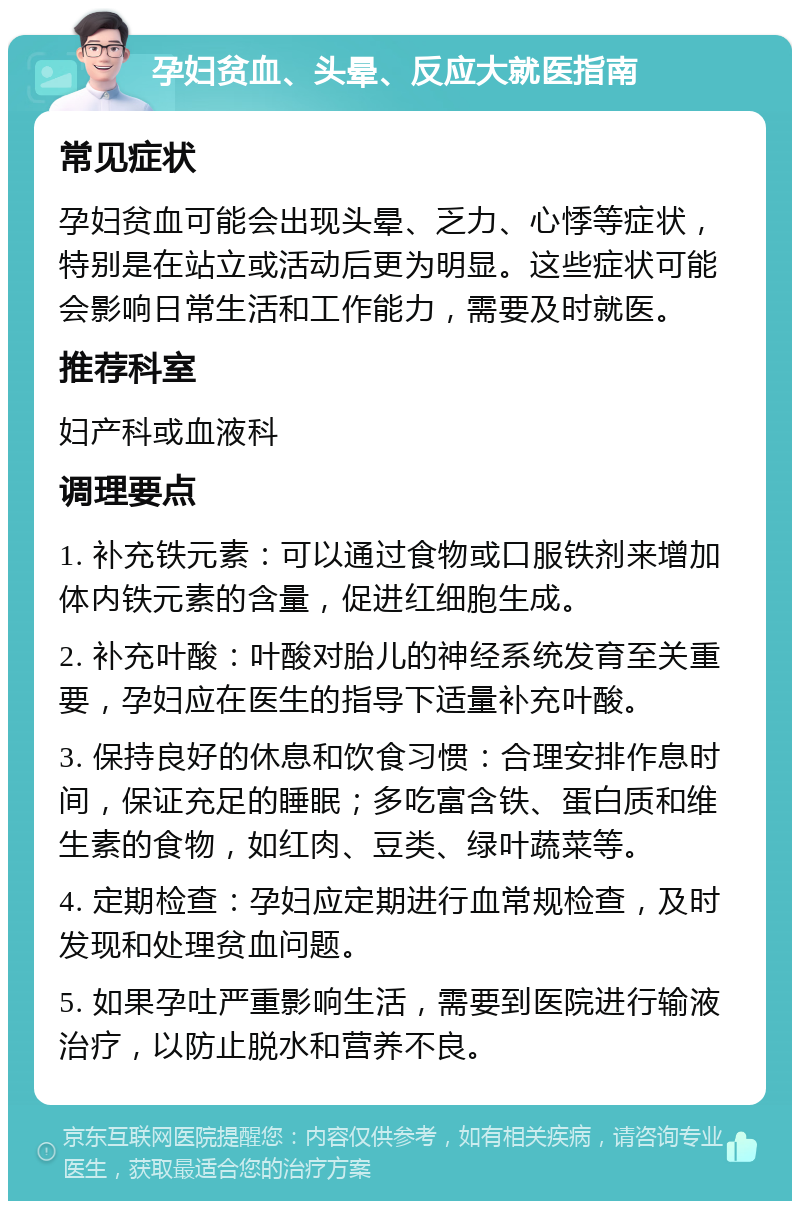 孕妇贫血、头晕、反应大就医指南 常见症状 孕妇贫血可能会出现头晕、乏力、心悸等症状，特别是在站立或活动后更为明显。这些症状可能会影响日常生活和工作能力，需要及时就医。 推荐科室 妇产科或血液科 调理要点 1. 补充铁元素：可以通过食物或口服铁剂来增加体内铁元素的含量，促进红细胞生成。 2. 补充叶酸：叶酸对胎儿的神经系统发育至关重要，孕妇应在医生的指导下适量补充叶酸。 3. 保持良好的休息和饮食习惯：合理安排作息时间，保证充足的睡眠；多吃富含铁、蛋白质和维生素的食物，如红肉、豆类、绿叶蔬菜等。 4. 定期检查：孕妇应定期进行血常规检查，及时发现和处理贫血问题。 5. 如果孕吐严重影响生活，需要到医院进行输液治疗，以防止脱水和营养不良。