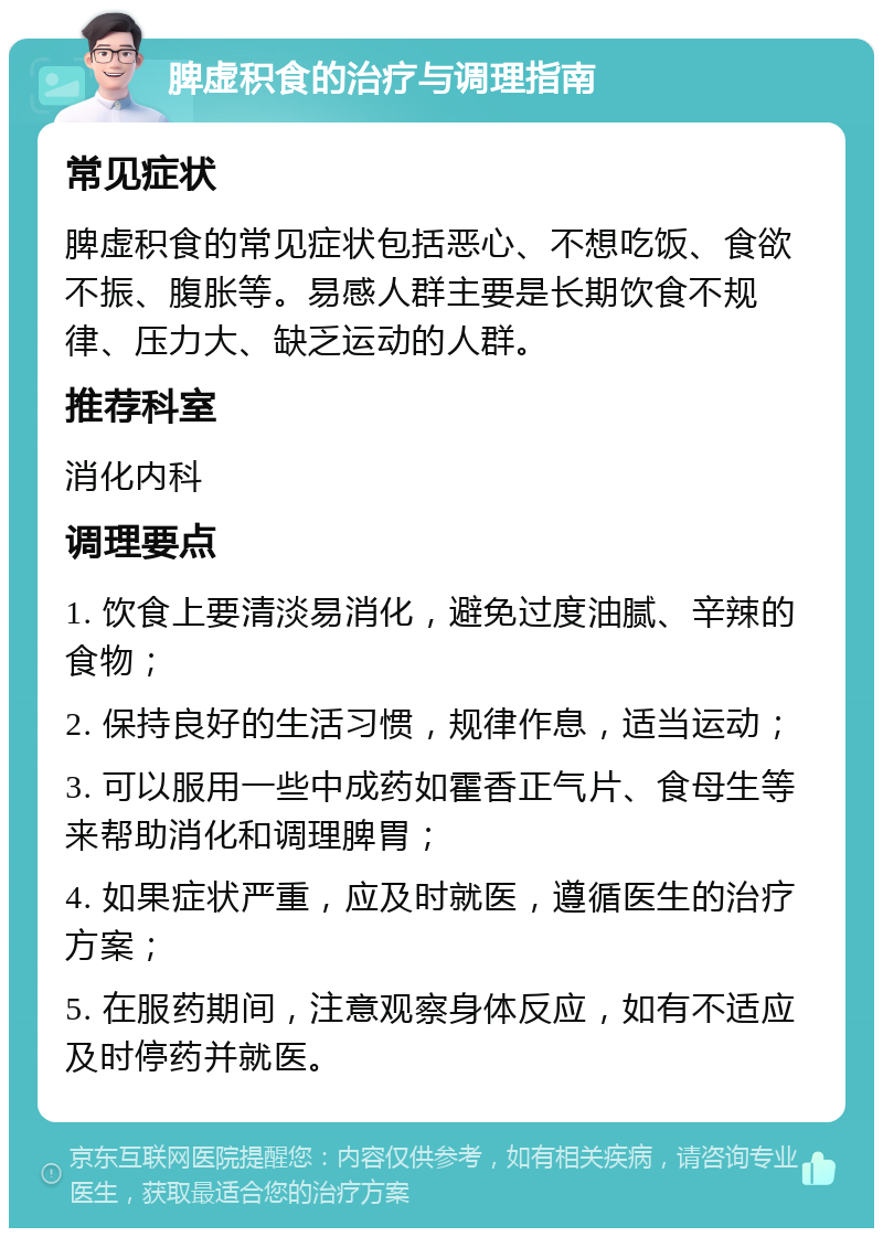 脾虚积食的治疗与调理指南 常见症状 脾虚积食的常见症状包括恶心、不想吃饭、食欲不振、腹胀等。易感人群主要是长期饮食不规律、压力大、缺乏运动的人群。 推荐科室 消化内科 调理要点 1. 饮食上要清淡易消化，避免过度油腻、辛辣的食物； 2. 保持良好的生活习惯，规律作息，适当运动； 3. 可以服用一些中成药如霍香正气片、食母生等来帮助消化和调理脾胃； 4. 如果症状严重，应及时就医，遵循医生的治疗方案； 5. 在服药期间，注意观察身体反应，如有不适应及时停药并就医。