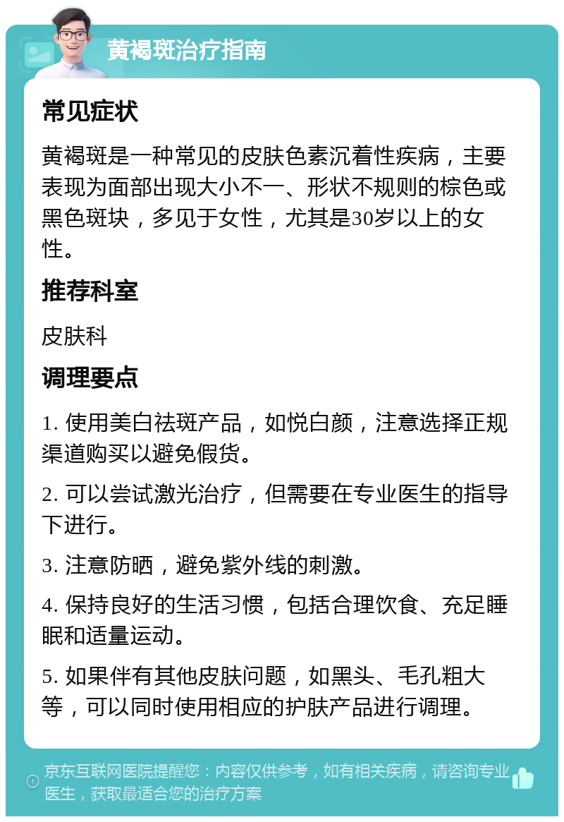 黄褐斑治疗指南 常见症状 黄褐斑是一种常见的皮肤色素沉着性疾病，主要表现为面部出现大小不一、形状不规则的棕色或黑色斑块，多见于女性，尤其是30岁以上的女性。 推荐科室 皮肤科 调理要点 1. 使用美白祛斑产品，如悦白颜，注意选择正规渠道购买以避免假货。 2. 可以尝试激光治疗，但需要在专业医生的指导下进行。 3. 注意防晒，避免紫外线的刺激。 4. 保持良好的生活习惯，包括合理饮食、充足睡眠和适量运动。 5. 如果伴有其他皮肤问题，如黑头、毛孔粗大等，可以同时使用相应的护肤产品进行调理。