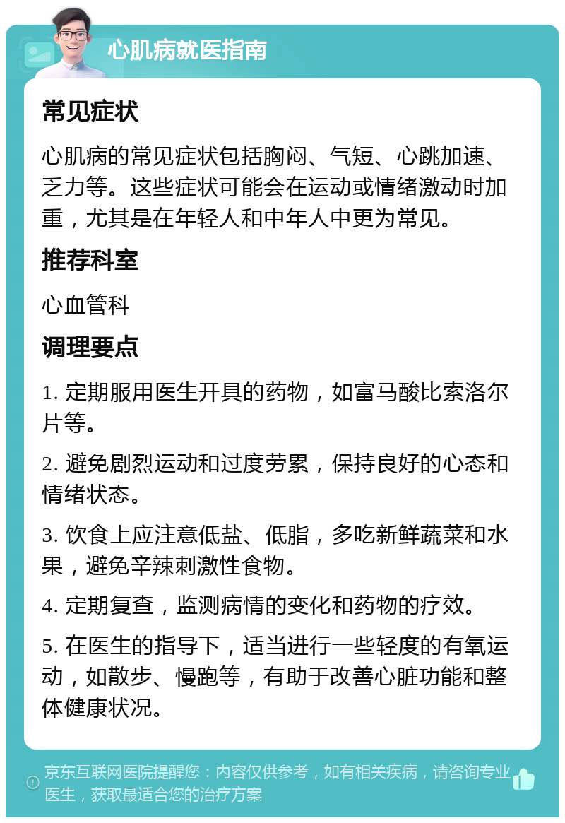 心肌病就医指南 常见症状 心肌病的常见症状包括胸闷、气短、心跳加速、乏力等。这些症状可能会在运动或情绪激动时加重，尤其是在年轻人和中年人中更为常见。 推荐科室 心血管科 调理要点 1. 定期服用医生开具的药物，如富马酸比索洛尔片等。 2. 避免剧烈运动和过度劳累，保持良好的心态和情绪状态。 3. 饮食上应注意低盐、低脂，多吃新鲜蔬菜和水果，避免辛辣刺激性食物。 4. 定期复查，监测病情的变化和药物的疗效。 5. 在医生的指导下，适当进行一些轻度的有氧运动，如散步、慢跑等，有助于改善心脏功能和整体健康状况。