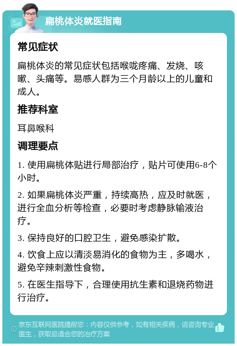 扁桃体炎就医指南 常见症状 扁桃体炎的常见症状包括喉咙疼痛、发烧、咳嗽、头痛等。易感人群为三个月龄以上的儿童和成人。 推荐科室 耳鼻喉科 调理要点 1. 使用扁桃体贴进行局部治疗，贴片可使用6-8个小时。 2. 如果扁桃体炎严重，持续高热，应及时就医，进行全血分析等检查，必要时考虑静脉输液治疗。 3. 保持良好的口腔卫生，避免感染扩散。 4. 饮食上应以清淡易消化的食物为主，多喝水，避免辛辣刺激性食物。 5. 在医生指导下，合理使用抗生素和退烧药物进行治疗。