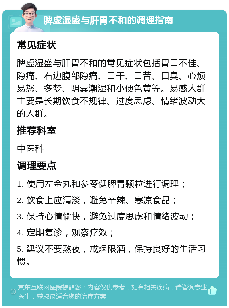 脾虚湿盛与肝胃不和的调理指南 常见症状 脾虚湿盛与肝胃不和的常见症状包括胃口不佳、隐痛、右边腹部隐痛、口干、口苦、口臭、心烦易怒、多梦、阴囊潮湿和小便色黄等。易感人群主要是长期饮食不规律、过度思虑、情绪波动大的人群。 推荐科室 中医科 调理要点 1. 使用左金丸和参苓健脾胃颗粒进行调理； 2. 饮食上应清淡，避免辛辣、寒凉食品； 3. 保持心情愉快，避免过度思虑和情绪波动； 4. 定期复诊，观察疗效； 5. 建议不要熬夜，戒烟限酒，保持良好的生活习惯。