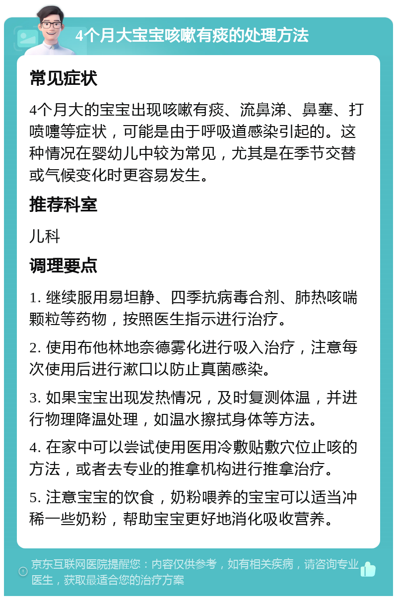 4个月大宝宝咳嗽有痰的处理方法 常见症状 4个月大的宝宝出现咳嗽有痰、流鼻涕、鼻塞、打喷嚏等症状，可能是由于呼吸道感染引起的。这种情况在婴幼儿中较为常见，尤其是在季节交替或气候变化时更容易发生。 推荐科室 儿科 调理要点 1. 继续服用易坦静、四季抗病毒合剂、肺热咳喘颗粒等药物，按照医生指示进行治疗。 2. 使用布他林地奈德雾化进行吸入治疗，注意每次使用后进行漱口以防止真菌感染。 3. 如果宝宝出现发热情况，及时复测体温，并进行物理降温处理，如温水擦拭身体等方法。 4. 在家中可以尝试使用医用冷敷贴敷穴位止咳的方法，或者去专业的推拿机构进行推拿治疗。 5. 注意宝宝的饮食，奶粉喂养的宝宝可以适当冲稀一些奶粉，帮助宝宝更好地消化吸收营养。