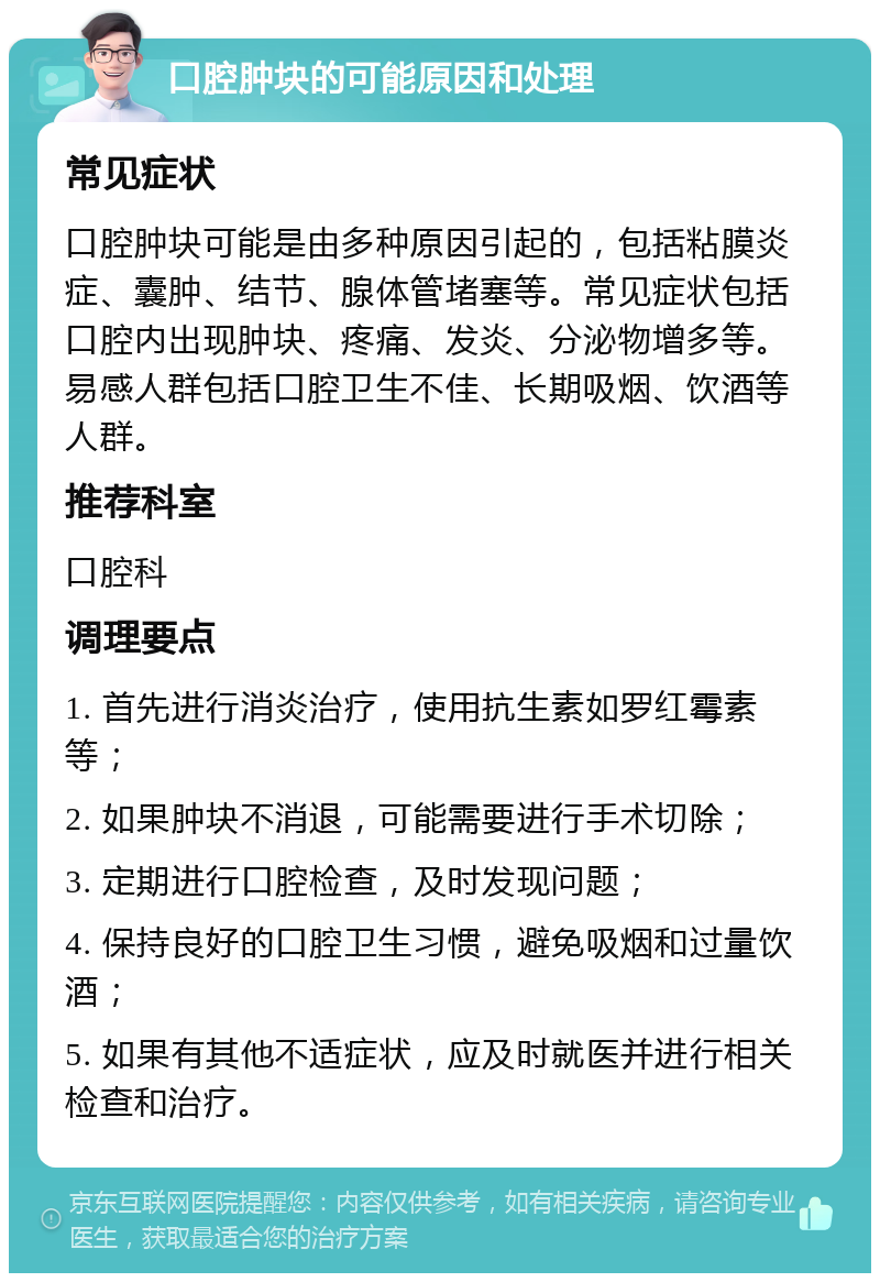 口腔肿块的可能原因和处理 常见症状 口腔肿块可能是由多种原因引起的，包括粘膜炎症、囊肿、结节、腺体管堵塞等。常见症状包括口腔内出现肿块、疼痛、发炎、分泌物增多等。易感人群包括口腔卫生不佳、长期吸烟、饮酒等人群。 推荐科室 口腔科 调理要点 1. 首先进行消炎治疗，使用抗生素如罗红霉素等； 2. 如果肿块不消退，可能需要进行手术切除； 3. 定期进行口腔检查，及时发现问题； 4. 保持良好的口腔卫生习惯，避免吸烟和过量饮酒； 5. 如果有其他不适症状，应及时就医并进行相关检查和治疗。