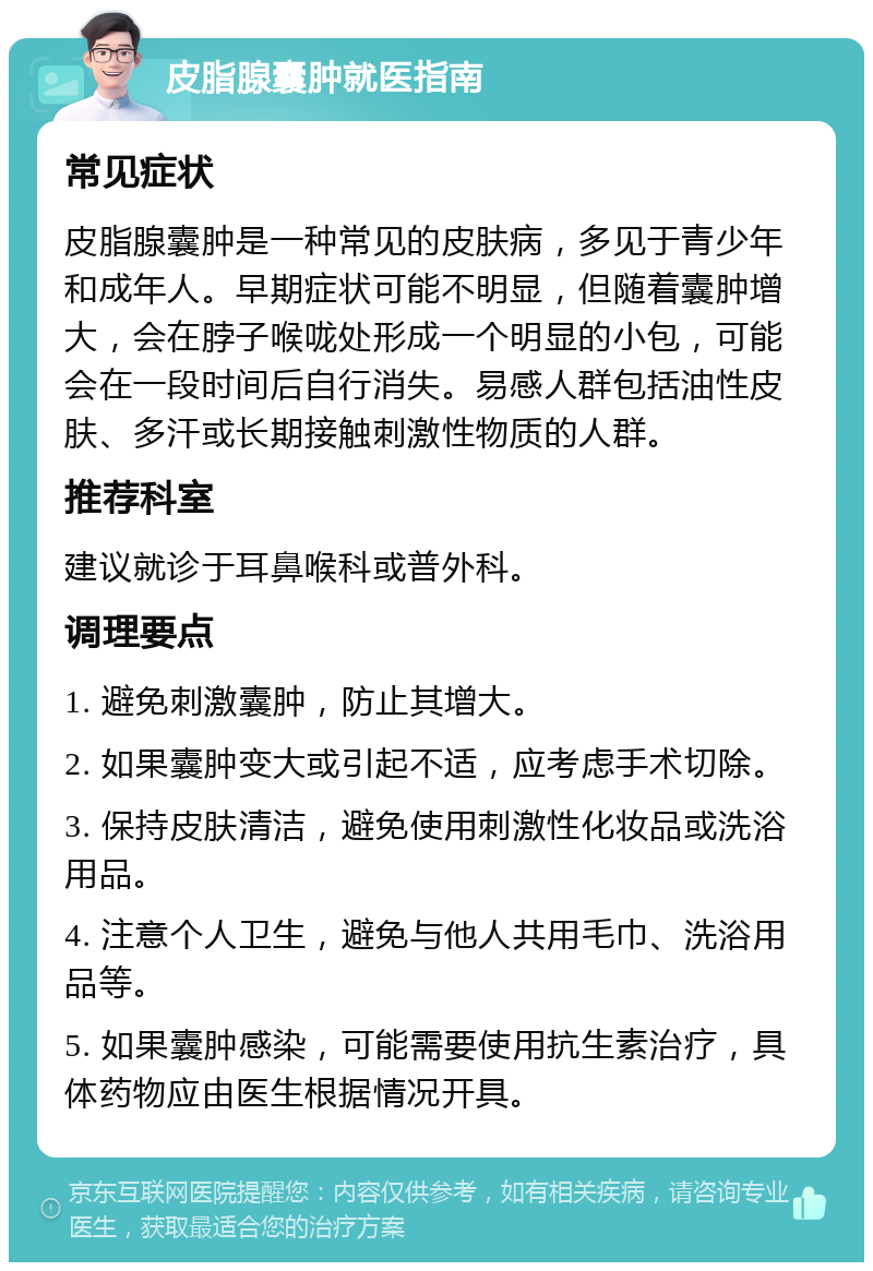 皮脂腺囊肿就医指南 常见症状 皮脂腺囊肿是一种常见的皮肤病，多见于青少年和成年人。早期症状可能不明显，但随着囊肿增大，会在脖子喉咙处形成一个明显的小包，可能会在一段时间后自行消失。易感人群包括油性皮肤、多汗或长期接触刺激性物质的人群。 推荐科室 建议就诊于耳鼻喉科或普外科。 调理要点 1. 避免刺激囊肿，防止其增大。 2. 如果囊肿变大或引起不适，应考虑手术切除。 3. 保持皮肤清洁，避免使用刺激性化妆品或洗浴用品。 4. 注意个人卫生，避免与他人共用毛巾、洗浴用品等。 5. 如果囊肿感染，可能需要使用抗生素治疗，具体药物应由医生根据情况开具。