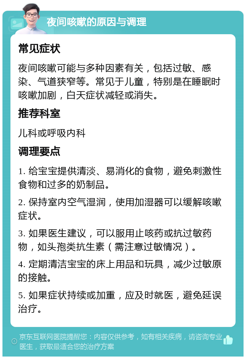 夜间咳嗽的原因与调理 常见症状 夜间咳嗽可能与多种因素有关，包括过敏、感染、气道狭窄等。常见于儿童，特别是在睡眠时咳嗽加剧，白天症状减轻或消失。 推荐科室 儿科或呼吸内科 调理要点 1. 给宝宝提供清淡、易消化的食物，避免刺激性食物和过多的奶制品。 2. 保持室内空气湿润，使用加湿器可以缓解咳嗽症状。 3. 如果医生建议，可以服用止咳药或抗过敏药物，如头孢类抗生素（需注意过敏情况）。 4. 定期清洁宝宝的床上用品和玩具，减少过敏原的接触。 5. 如果症状持续或加重，应及时就医，避免延误治疗。