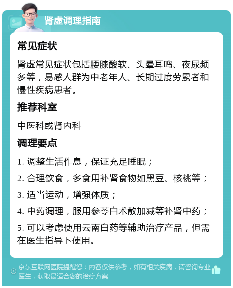 肾虚调理指南 常见症状 肾虚常见症状包括腰膝酸软、头晕耳鸣、夜尿频多等，易感人群为中老年人、长期过度劳累者和慢性疾病患者。 推荐科室 中医科或肾内科 调理要点 1. 调整生活作息，保证充足睡眠； 2. 合理饮食，多食用补肾食物如黑豆、核桃等； 3. 适当运动，增强体质； 4. 中药调理，服用参苓白术散加减等补肾中药； 5. 可以考虑使用云南白药等辅助治疗产品，但需在医生指导下使用。