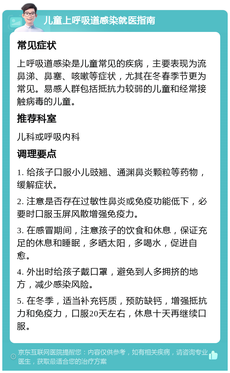 儿童上呼吸道感染就医指南 常见症状 上呼吸道感染是儿童常见的疾病，主要表现为流鼻涕、鼻塞、咳嗽等症状，尤其在冬春季节更为常见。易感人群包括抵抗力较弱的儿童和经常接触病毒的儿童。 推荐科室 儿科或呼吸内科 调理要点 1. 给孩子口服小儿豉翘、通渊鼻炎颗粒等药物，缓解症状。 2. 注意是否存在过敏性鼻炎或免疫功能低下，必要时口服玉屏风散增强免疫力。 3. 在感冒期间，注意孩子的饮食和休息，保证充足的休息和睡眠，多晒太阳，多喝水，促进自愈。 4. 外出时给孩子戴口罩，避免到人多拥挤的地方，减少感染风险。 5. 在冬季，适当补充钙质，预防缺钙，增强抵抗力和免疫力，口服20天左右，休息十天再继续口服。