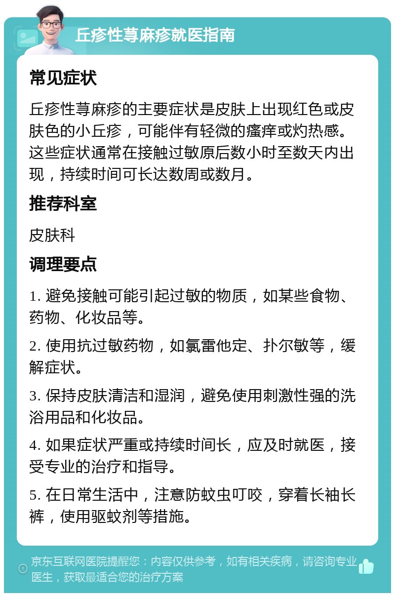 丘疹性荨麻疹就医指南 常见症状 丘疹性荨麻疹的主要症状是皮肤上出现红色或皮肤色的小丘疹，可能伴有轻微的瘙痒或灼热感。这些症状通常在接触过敏原后数小时至数天内出现，持续时间可长达数周或数月。 推荐科室 皮肤科 调理要点 1. 避免接触可能引起过敏的物质，如某些食物、药物、化妆品等。 2. 使用抗过敏药物，如氯雷他定、扑尔敏等，缓解症状。 3. 保持皮肤清洁和湿润，避免使用刺激性强的洗浴用品和化妆品。 4. 如果症状严重或持续时间长，应及时就医，接受专业的治疗和指导。 5. 在日常生活中，注意防蚊虫叮咬，穿着长袖长裤，使用驱蚊剂等措施。