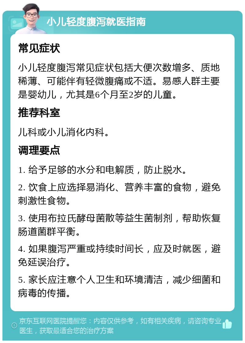 小儿轻度腹泻就医指南 常见症状 小儿轻度腹泻常见症状包括大便次数增多、质地稀薄、可能伴有轻微腹痛或不适。易感人群主要是婴幼儿，尤其是6个月至2岁的儿童。 推荐科室 儿科或小儿消化内科。 调理要点 1. 给予足够的水分和电解质，防止脱水。 2. 饮食上应选择易消化、营养丰富的食物，避免刺激性食物。 3. 使用布拉氏酵母菌散等益生菌制剂，帮助恢复肠道菌群平衡。 4. 如果腹泻严重或持续时间长，应及时就医，避免延误治疗。 5. 家长应注意个人卫生和环境清洁，减少细菌和病毒的传播。