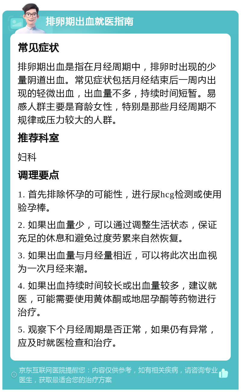 排卵期出血就医指南 常见症状 排卵期出血是指在月经周期中，排卵时出现的少量阴道出血。常见症状包括月经结束后一周内出现的轻微出血，出血量不多，持续时间短暂。易感人群主要是育龄女性，特别是那些月经周期不规律或压力较大的人群。 推荐科室 妇科 调理要点 1. 首先排除怀孕的可能性，进行尿hcg检测或使用验孕棒。 2. 如果出血量少，可以通过调整生活状态，保证充足的休息和避免过度劳累来自然恢复。 3. 如果出血量与月经量相近，可以将此次出血视为一次月经来潮。 4. 如果出血持续时间较长或出血量较多，建议就医，可能需要使用黄体酮或地屈孕酮等药物进行治疗。 5. 观察下个月经周期是否正常，如果仍有异常，应及时就医检查和治疗。