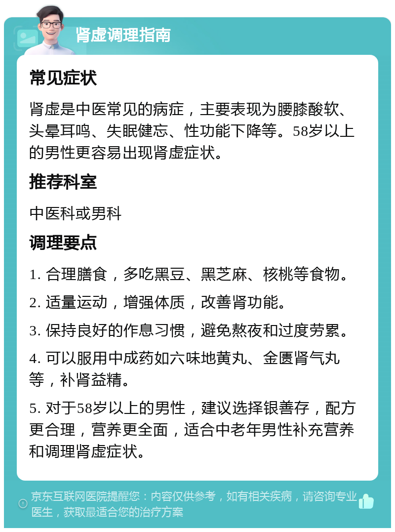 肾虚调理指南 常见症状 肾虚是中医常见的病症，主要表现为腰膝酸软、头晕耳鸣、失眠健忘、性功能下降等。58岁以上的男性更容易出现肾虚症状。 推荐科室 中医科或男科 调理要点 1. 合理膳食，多吃黑豆、黑芝麻、核桃等食物。 2. 适量运动，增强体质，改善肾功能。 3. 保持良好的作息习惯，避免熬夜和过度劳累。 4. 可以服用中成药如六味地黄丸、金匮肾气丸等，补肾益精。 5. 对于58岁以上的男性，建议选择银善存，配方更合理，营养更全面，适合中老年男性补充营养和调理肾虚症状。