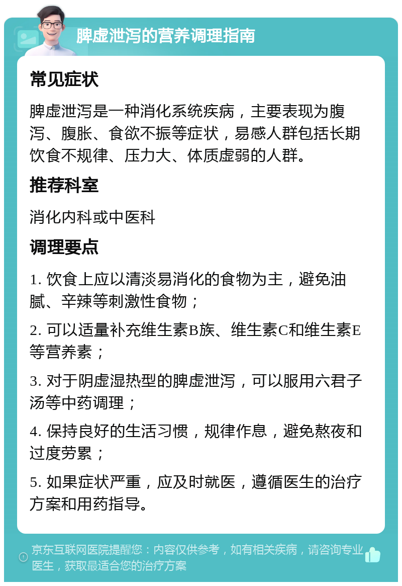 脾虚泄泻的营养调理指南 常见症状 脾虚泄泻是一种消化系统疾病，主要表现为腹泻、腹胀、食欲不振等症状，易感人群包括长期饮食不规律、压力大、体质虚弱的人群。 推荐科室 消化内科或中医科 调理要点 1. 饮食上应以清淡易消化的食物为主，避免油腻、辛辣等刺激性食物； 2. 可以适量补充维生素B族、维生素C和维生素E等营养素； 3. 对于阴虚湿热型的脾虚泄泻，可以服用六君子汤等中药调理； 4. 保持良好的生活习惯，规律作息，避免熬夜和过度劳累； 5. 如果症状严重，应及时就医，遵循医生的治疗方案和用药指导。