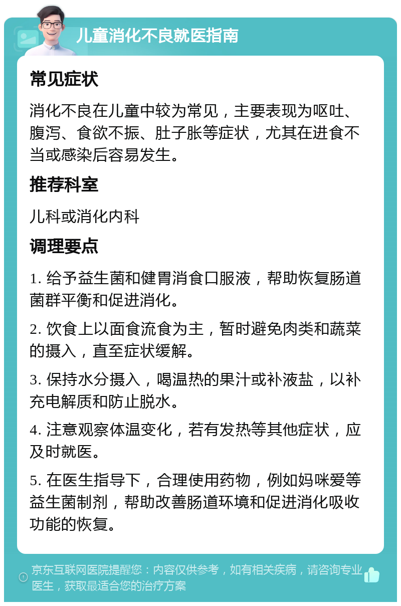 儿童消化不良就医指南 常见症状 消化不良在儿童中较为常见，主要表现为呕吐、腹泻、食欲不振、肚子胀等症状，尤其在进食不当或感染后容易发生。 推荐科室 儿科或消化内科 调理要点 1. 给予益生菌和健胃消食口服液，帮助恢复肠道菌群平衡和促进消化。 2. 饮食上以面食流食为主，暂时避免肉类和蔬菜的摄入，直至症状缓解。 3. 保持水分摄入，喝温热的果汁或补液盐，以补充电解质和防止脱水。 4. 注意观察体温变化，若有发热等其他症状，应及时就医。 5. 在医生指导下，合理使用药物，例如妈咪爱等益生菌制剂，帮助改善肠道环境和促进消化吸收功能的恢复。