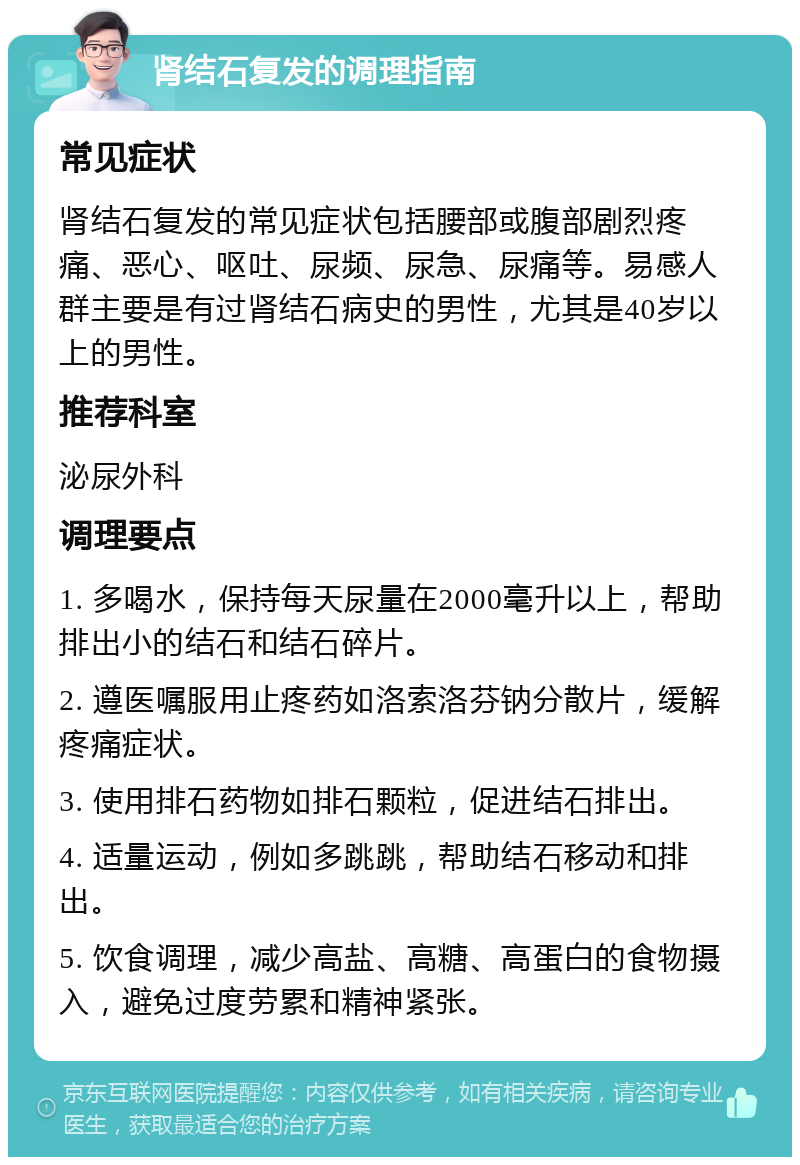 肾结石复发的调理指南 常见症状 肾结石复发的常见症状包括腰部或腹部剧烈疼痛、恶心、呕吐、尿频、尿急、尿痛等。易感人群主要是有过肾结石病史的男性，尤其是40岁以上的男性。 推荐科室 泌尿外科 调理要点 1. 多喝水，保持每天尿量在2000毫升以上，帮助排出小的结石和结石碎片。 2. 遵医嘱服用止疼药如洛索洛芬钠分散片，缓解疼痛症状。 3. 使用排石药物如排石颗粒，促进结石排出。 4. 适量运动，例如多跳跳，帮助结石移动和排出。 5. 饮食调理，减少高盐、高糖、高蛋白的食物摄入，避免过度劳累和精神紧张。