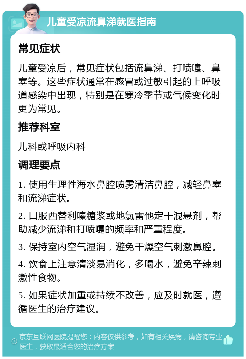 儿童受凉流鼻涕就医指南 常见症状 儿童受凉后，常见症状包括流鼻涕、打喷嚏、鼻塞等。这些症状通常在感冒或过敏引起的上呼吸道感染中出现，特别是在寒冷季节或气候变化时更为常见。 推荐科室 儿科或呼吸内科 调理要点 1. 使用生理性海水鼻腔喷雾清洁鼻腔，减轻鼻塞和流涕症状。 2. 口服西替利嗪糖浆或地氯雷他定干混悬剂，帮助减少流涕和打喷嚏的频率和严重程度。 3. 保持室内空气湿润，避免干燥空气刺激鼻腔。 4. 饮食上注意清淡易消化，多喝水，避免辛辣刺激性食物。 5. 如果症状加重或持续不改善，应及时就医，遵循医生的治疗建议。