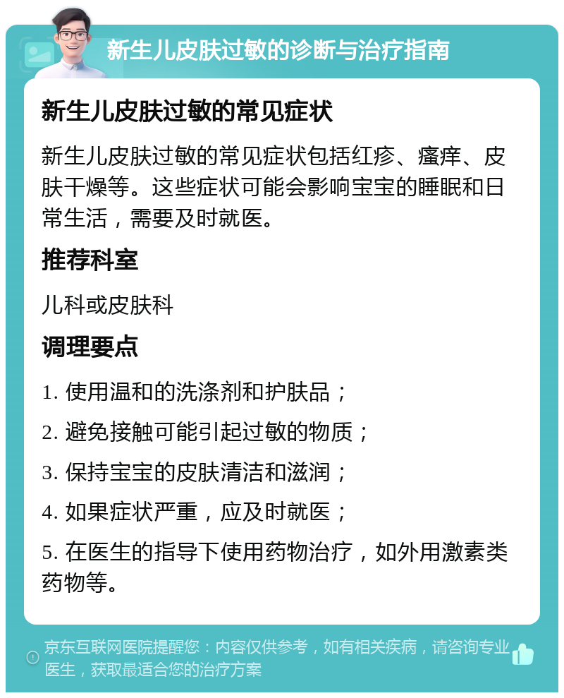 新生儿皮肤过敏的诊断与治疗指南 新生儿皮肤过敏的常见症状 新生儿皮肤过敏的常见症状包括红疹、瘙痒、皮肤干燥等。这些症状可能会影响宝宝的睡眠和日常生活，需要及时就医。 推荐科室 儿科或皮肤科 调理要点 1. 使用温和的洗涤剂和护肤品； 2. 避免接触可能引起过敏的物质； 3. 保持宝宝的皮肤清洁和滋润； 4. 如果症状严重，应及时就医； 5. 在医生的指导下使用药物治疗，如外用激素类药物等。