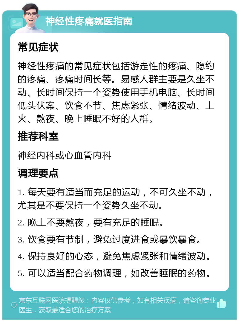 神经性疼痛就医指南 常见症状 神经性疼痛的常见症状包括游走性的疼痛、隐约的疼痛、疼痛时间长等。易感人群主要是久坐不动、长时间保持一个姿势使用手机电脑、长时间低头伏案、饮食不节、焦虑紧张、情绪波动、上火、熬夜、晚上睡眠不好的人群。 推荐科室 神经内科或心血管内科 调理要点 1. 每天要有适当而充足的运动，不可久坐不动，尤其是不要保持一个姿势久坐不动。 2. 晚上不要熬夜，要有充足的睡眠。 3. 饮食要有节制，避免过度进食或暴饮暴食。 4. 保持良好的心态，避免焦虑紧张和情绪波动。 5. 可以适当配合药物调理，如改善睡眠的药物。