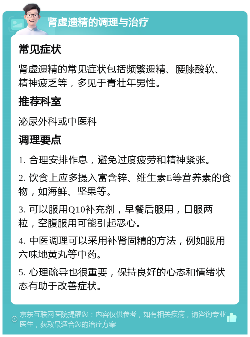 肾虚遗精的调理与治疗 常见症状 肾虚遗精的常见症状包括频繁遗精、腰膝酸软、精神疲乏等，多见于青壮年男性。 推荐科室 泌尿外科或中医科 调理要点 1. 合理安排作息，避免过度疲劳和精神紧张。 2. 饮食上应多摄入富含锌、维生素E等营养素的食物，如海鲜、坚果等。 3. 可以服用Q10补充剂，早餐后服用，日服两粒，空腹服用可能引起恶心。 4. 中医调理可以采用补肾固精的方法，例如服用六味地黄丸等中药。 5. 心理疏导也很重要，保持良好的心态和情绪状态有助于改善症状。