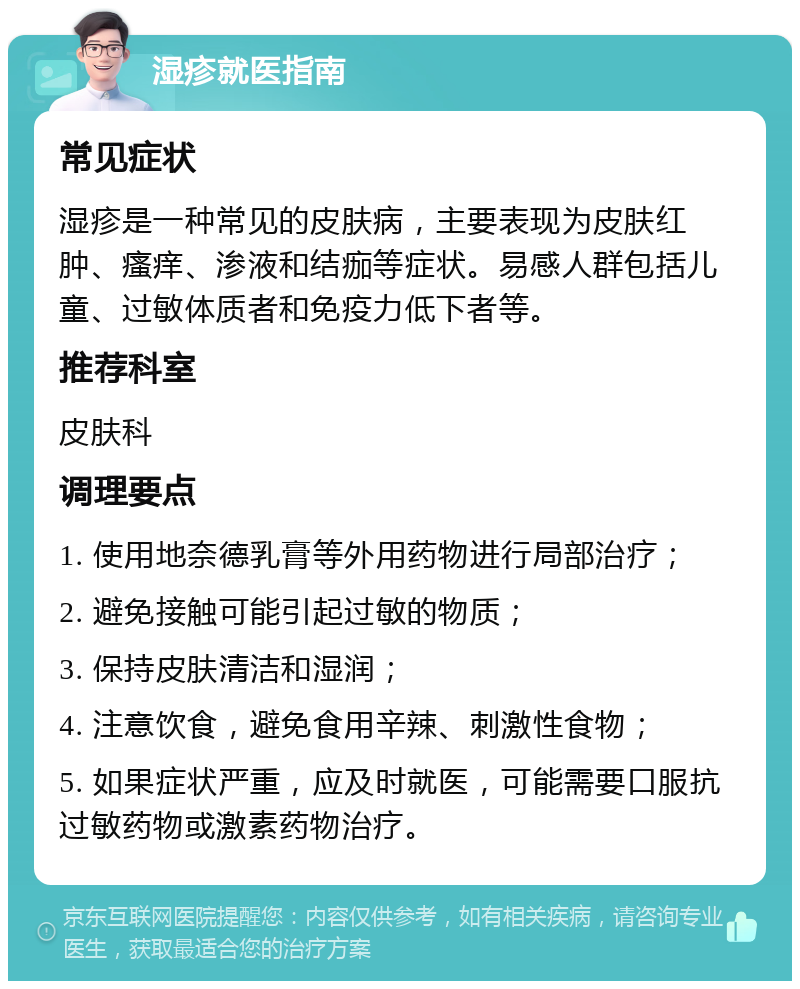 湿疹就医指南 常见症状 湿疹是一种常见的皮肤病，主要表现为皮肤红肿、瘙痒、渗液和结痂等症状。易感人群包括儿童、过敏体质者和免疫力低下者等。 推荐科室 皮肤科 调理要点 1. 使用地奈德乳膏等外用药物进行局部治疗； 2. 避免接触可能引起过敏的物质； 3. 保持皮肤清洁和湿润； 4. 注意饮食，避免食用辛辣、刺激性食物； 5. 如果症状严重，应及时就医，可能需要口服抗过敏药物或激素药物治疗。