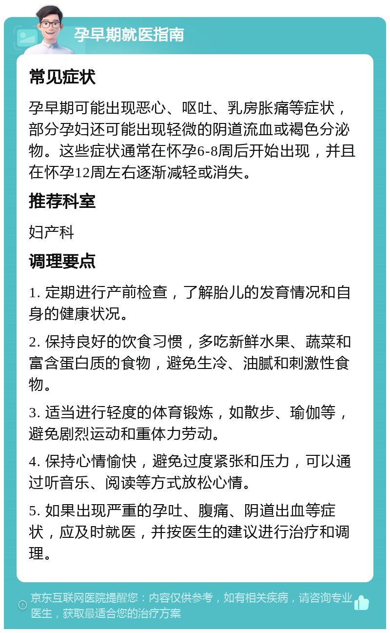 孕早期就医指南 常见症状 孕早期可能出现恶心、呕吐、乳房胀痛等症状，部分孕妇还可能出现轻微的阴道流血或褐色分泌物。这些症状通常在怀孕6-8周后开始出现，并且在怀孕12周左右逐渐减轻或消失。 推荐科室 妇产科 调理要点 1. 定期进行产前检查，了解胎儿的发育情况和自身的健康状况。 2. 保持良好的饮食习惯，多吃新鲜水果、蔬菜和富含蛋白质的食物，避免生冷、油腻和刺激性食物。 3. 适当进行轻度的体育锻炼，如散步、瑜伽等，避免剧烈运动和重体力劳动。 4. 保持心情愉快，避免过度紧张和压力，可以通过听音乐、阅读等方式放松心情。 5. 如果出现严重的孕吐、腹痛、阴道出血等症状，应及时就医，并按医生的建议进行治疗和调理。