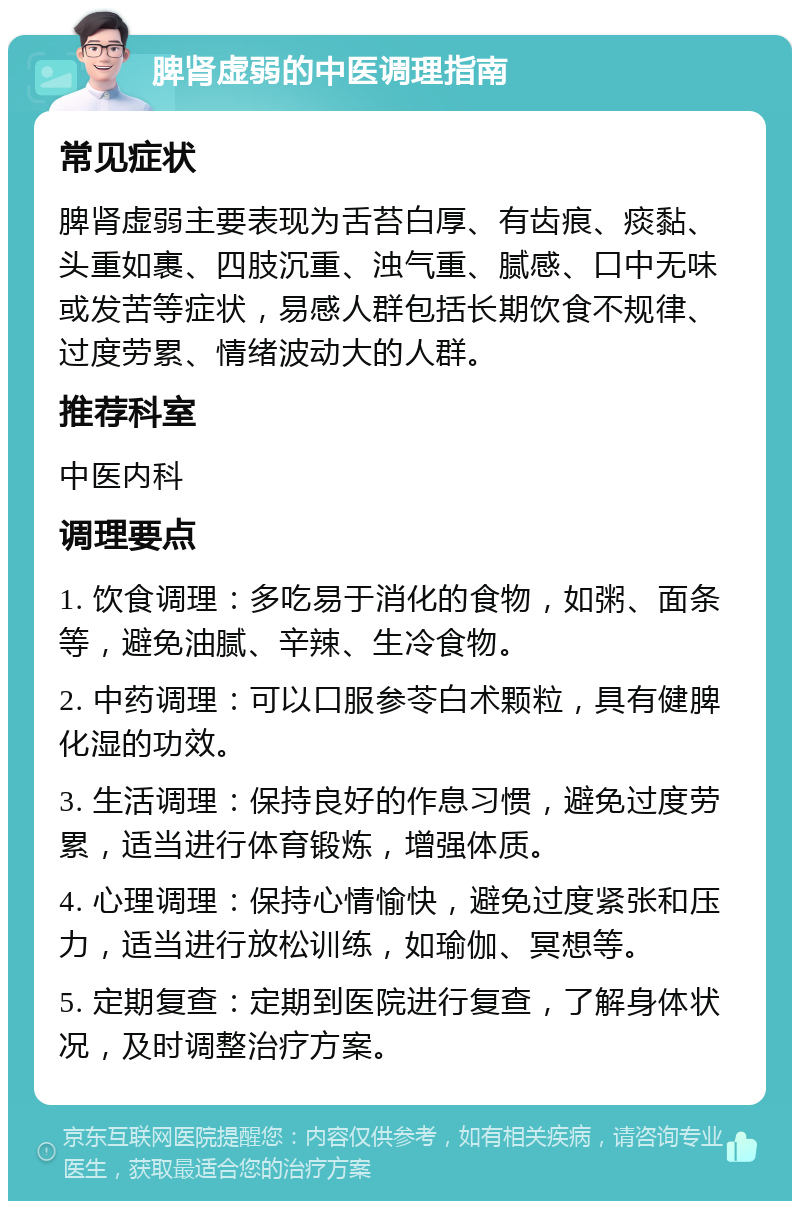 脾肾虚弱的中医调理指南 常见症状 脾肾虚弱主要表现为舌苔白厚、有齿痕、痰黏、头重如裹、四肢沉重、浊气重、腻感、口中无味或发苦等症状，易感人群包括长期饮食不规律、过度劳累、情绪波动大的人群。 推荐科室 中医内科 调理要点 1. 饮食调理：多吃易于消化的食物，如粥、面条等，避免油腻、辛辣、生冷食物。 2. 中药调理：可以口服参苓白术颗粒，具有健脾化湿的功效。 3. 生活调理：保持良好的作息习惯，避免过度劳累，适当进行体育锻炼，增强体质。 4. 心理调理：保持心情愉快，避免过度紧张和压力，适当进行放松训练，如瑜伽、冥想等。 5. 定期复查：定期到医院进行复查，了解身体状况，及时调整治疗方案。