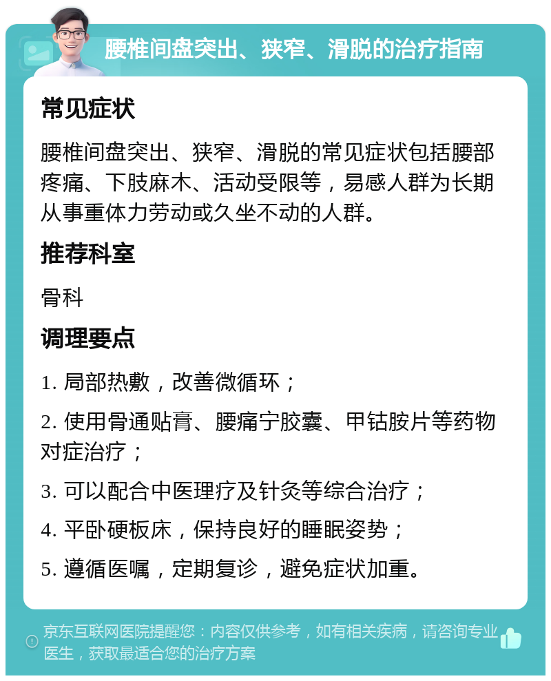 腰椎间盘突出、狭窄、滑脱的治疗指南 常见症状 腰椎间盘突出、狭窄、滑脱的常见症状包括腰部疼痛、下肢麻木、活动受限等，易感人群为长期从事重体力劳动或久坐不动的人群。 推荐科室 骨科 调理要点 1. 局部热敷，改善微循环； 2. 使用骨通贴膏、腰痛宁胶囊、甲钴胺片等药物对症治疗； 3. 可以配合中医理疗及针灸等综合治疗； 4. 平卧硬板床，保持良好的睡眠姿势； 5. 遵循医嘱，定期复诊，避免症状加重。