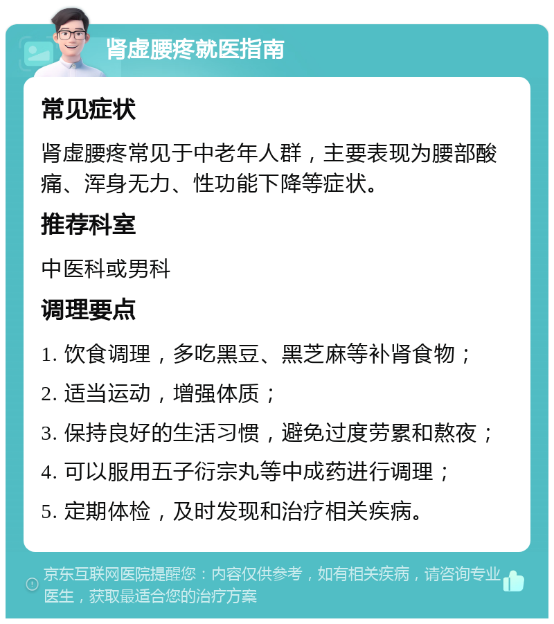 肾虚腰疼就医指南 常见症状 肾虚腰疼常见于中老年人群，主要表现为腰部酸痛、浑身无力、性功能下降等症状。 推荐科室 中医科或男科 调理要点 1. 饮食调理，多吃黑豆、黑芝麻等补肾食物； 2. 适当运动，增强体质； 3. 保持良好的生活习惯，避免过度劳累和熬夜； 4. 可以服用五子衍宗丸等中成药进行调理； 5. 定期体检，及时发现和治疗相关疾病。