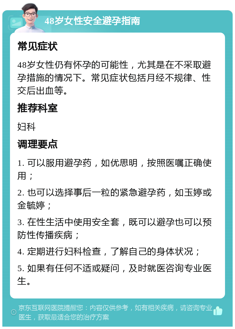 48岁女性安全避孕指南 常见症状 48岁女性仍有怀孕的可能性，尤其是在不采取避孕措施的情况下。常见症状包括月经不规律、性交后出血等。 推荐科室 妇科 调理要点 1. 可以服用避孕药，如优思明，按照医嘱正确使用； 2. 也可以选择事后一粒的紧急避孕药，如玉婷或金毓婷； 3. 在性生活中使用安全套，既可以避孕也可以预防性传播疾病； 4. 定期进行妇科检查，了解自己的身体状况； 5. 如果有任何不适或疑问，及时就医咨询专业医生。