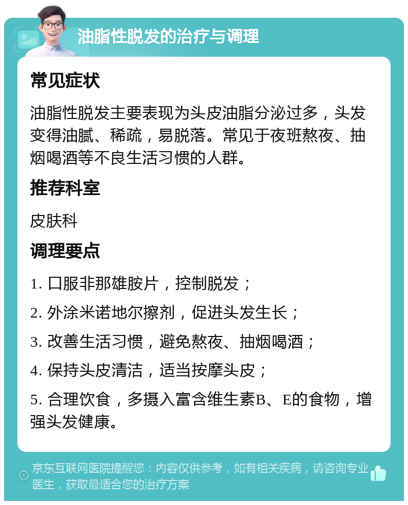 油脂性脱发的治疗与调理 常见症状 油脂性脱发主要表现为头皮油脂分泌过多，头发变得油腻、稀疏，易脱落。常见于夜班熬夜、抽烟喝酒等不良生活习惯的人群。 推荐科室 皮肤科 调理要点 1. 口服非那雄胺片，控制脱发； 2. 外涂米诺地尔擦剂，促进头发生长； 3. 改善生活习惯，避免熬夜、抽烟喝酒； 4. 保持头皮清洁，适当按摩头皮； 5. 合理饮食，多摄入富含维生素B、E的食物，增强头发健康。