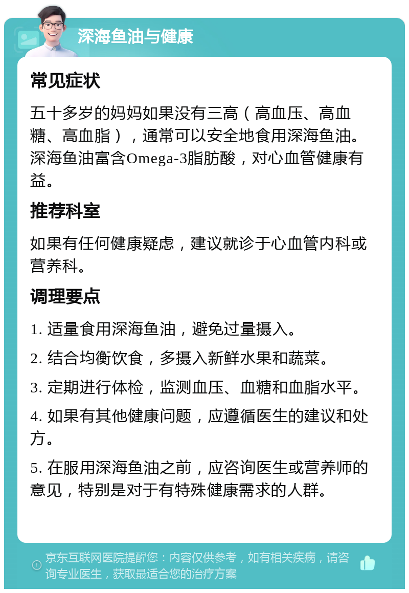 深海鱼油与健康 常见症状 五十多岁的妈妈如果没有三高（高血压、高血糖、高血脂），通常可以安全地食用深海鱼油。深海鱼油富含Omega-3脂肪酸，对心血管健康有益。 推荐科室 如果有任何健康疑虑，建议就诊于心血管内科或营养科。 调理要点 1. 适量食用深海鱼油，避免过量摄入。 2. 结合均衡饮食，多摄入新鲜水果和蔬菜。 3. 定期进行体检，监测血压、血糖和血脂水平。 4. 如果有其他健康问题，应遵循医生的建议和处方。 5. 在服用深海鱼油之前，应咨询医生或营养师的意见，特别是对于有特殊健康需求的人群。