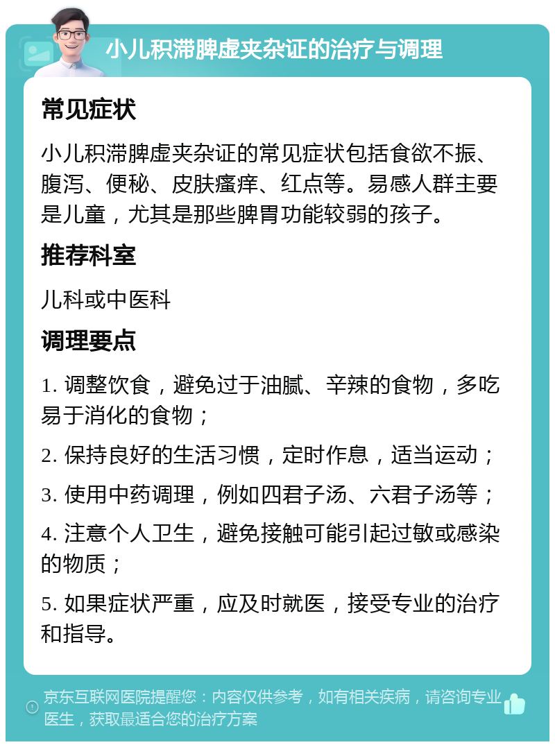 小儿积滞脾虚夹杂证的治疗与调理 常见症状 小儿积滞脾虚夹杂证的常见症状包括食欲不振、腹泻、便秘、皮肤瘙痒、红点等。易感人群主要是儿童，尤其是那些脾胃功能较弱的孩子。 推荐科室 儿科或中医科 调理要点 1. 调整饮食，避免过于油腻、辛辣的食物，多吃易于消化的食物； 2. 保持良好的生活习惯，定时作息，适当运动； 3. 使用中药调理，例如四君子汤、六君子汤等； 4. 注意个人卫生，避免接触可能引起过敏或感染的物质； 5. 如果症状严重，应及时就医，接受专业的治疗和指导。