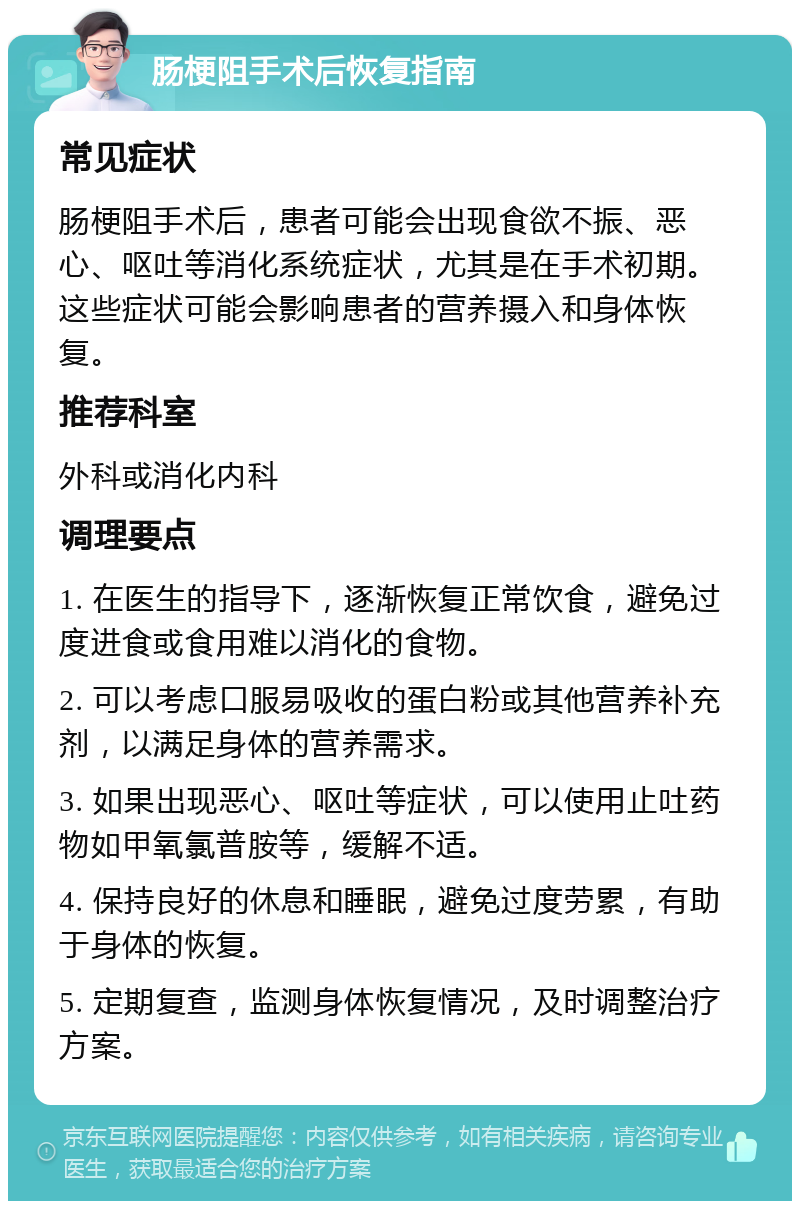 肠梗阻手术后恢复指南 常见症状 肠梗阻手术后，患者可能会出现食欲不振、恶心、呕吐等消化系统症状，尤其是在手术初期。这些症状可能会影响患者的营养摄入和身体恢复。 推荐科室 外科或消化内科 调理要点 1. 在医生的指导下，逐渐恢复正常饮食，避免过度进食或食用难以消化的食物。 2. 可以考虑口服易吸收的蛋白粉或其他营养补充剂，以满足身体的营养需求。 3. 如果出现恶心、呕吐等症状，可以使用止吐药物如甲氧氯普胺等，缓解不适。 4. 保持良好的休息和睡眠，避免过度劳累，有助于身体的恢复。 5. 定期复查，监测身体恢复情况，及时调整治疗方案。