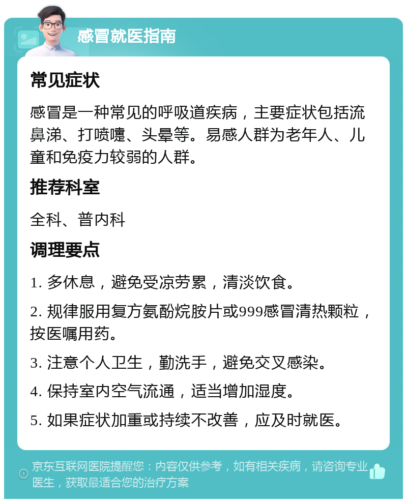 感冒就医指南 常见症状 感冒是一种常见的呼吸道疾病，主要症状包括流鼻涕、打喷嚏、头晕等。易感人群为老年人、儿童和免疫力较弱的人群。 推荐科室 全科、普内科 调理要点 1. 多休息，避免受凉劳累，清淡饮食。 2. 规律服用复方氨酚烷胺片或999感冒清热颗粒，按医嘱用药。 3. 注意个人卫生，勤洗手，避免交叉感染。 4. 保持室内空气流通，适当增加湿度。 5. 如果症状加重或持续不改善，应及时就医。