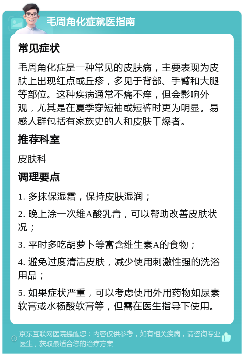 毛周角化症就医指南 常见症状 毛周角化症是一种常见的皮肤病，主要表现为皮肤上出现红点或丘疹，多见于背部、手臂和大腿等部位。这种疾病通常不痛不痒，但会影响外观，尤其是在夏季穿短袖或短裤时更为明显。易感人群包括有家族史的人和皮肤干燥者。 推荐科室 皮肤科 调理要点 1. 多抹保湿霜，保持皮肤湿润； 2. 晚上涂一次维A酸乳膏，可以帮助改善皮肤状况； 3. 平时多吃胡萝卜等富含维生素A的食物； 4. 避免过度清洁皮肤，减少使用刺激性强的洗浴用品； 5. 如果症状严重，可以考虑使用外用药物如尿素软膏或水杨酸软膏等，但需在医生指导下使用。