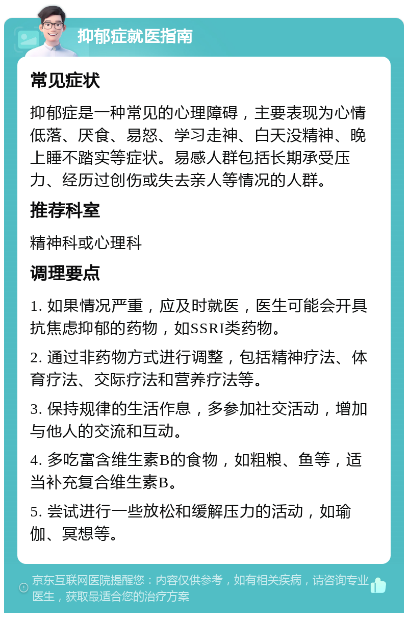 抑郁症就医指南 常见症状 抑郁症是一种常见的心理障碍，主要表现为心情低落、厌食、易怒、学习走神、白天没精神、晚上睡不踏实等症状。易感人群包括长期承受压力、经历过创伤或失去亲人等情况的人群。 推荐科室 精神科或心理科 调理要点 1. 如果情况严重，应及时就医，医生可能会开具抗焦虑抑郁的药物，如SSRI类药物。 2. 通过非药物方式进行调整，包括精神疗法、体育疗法、交际疗法和营养疗法等。 3. 保持规律的生活作息，多参加社交活动，增加与他人的交流和互动。 4. 多吃富含维生素B的食物，如粗粮、鱼等，适当补充复合维生素B。 5. 尝试进行一些放松和缓解压力的活动，如瑜伽、冥想等。