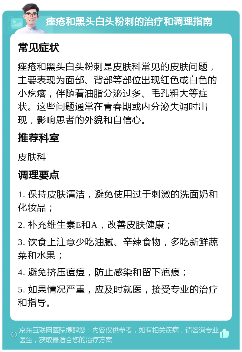 痤疮和黑头白头粉刺的治疗和调理指南 常见症状 痤疮和黑头白头粉刺是皮肤科常见的皮肤问题，主要表现为面部、背部等部位出现红色或白色的小疙瘩，伴随着油脂分泌过多、毛孔粗大等症状。这些问题通常在青春期或内分泌失调时出现，影响患者的外貌和自信心。 推荐科室 皮肤科 调理要点 1. 保持皮肤清洁，避免使用过于刺激的洗面奶和化妆品； 2. 补充维生素E和A，改善皮肤健康； 3. 饮食上注意少吃油腻、辛辣食物，多吃新鲜蔬菜和水果； 4. 避免挤压痘痘，防止感染和留下疤痕； 5. 如果情况严重，应及时就医，接受专业的治疗和指导。