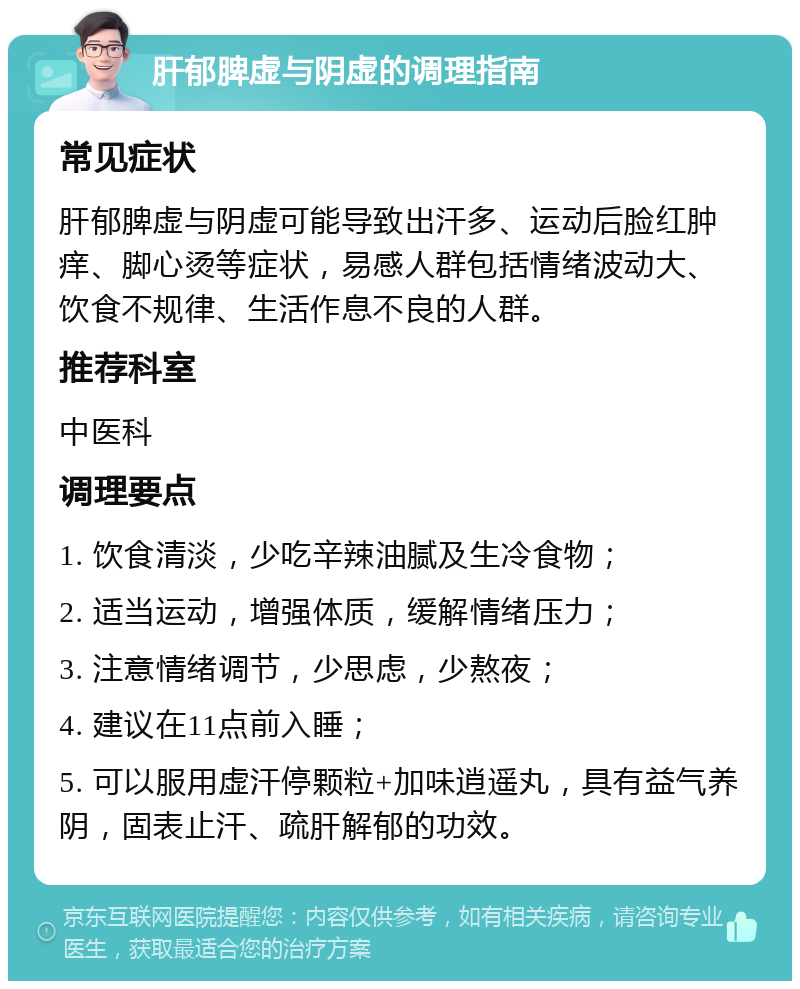 肝郁脾虚与阴虚的调理指南 常见症状 肝郁脾虚与阴虚可能导致出汗多、运动后脸红肿痒、脚心烫等症状，易感人群包括情绪波动大、饮食不规律、生活作息不良的人群。 推荐科室 中医科 调理要点 1. 饮食清淡，少吃辛辣油腻及生冷食物； 2. 适当运动，增强体质，缓解情绪压力； 3. 注意情绪调节，少思虑，少熬夜； 4. 建议在11点前入睡； 5. 可以服用虚汗停颗粒+加味逍遥丸，具有益气养阴，固表止汗、疏肝解郁的功效。