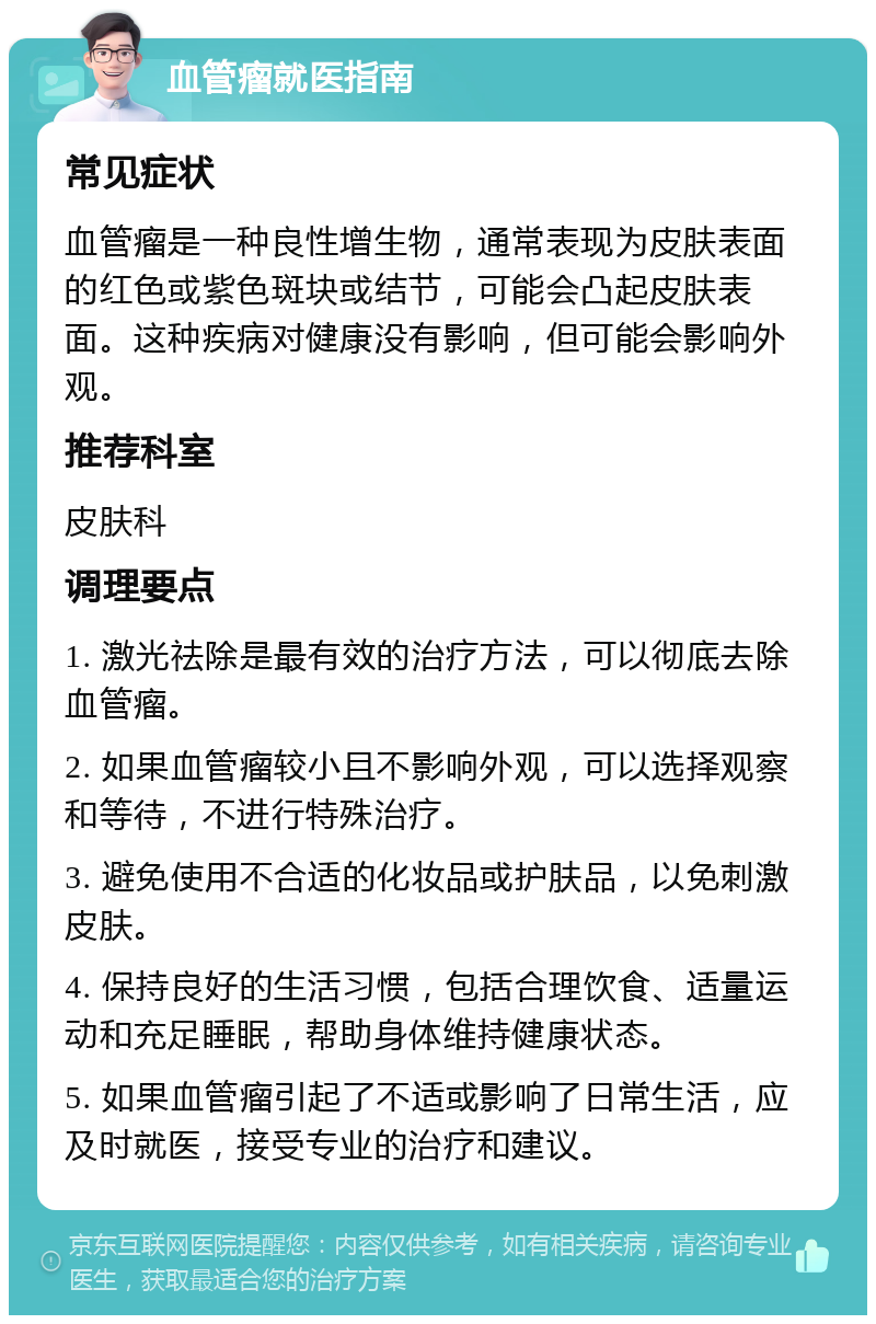 血管瘤就医指南 常见症状 血管瘤是一种良性增生物，通常表现为皮肤表面的红色或紫色斑块或结节，可能会凸起皮肤表面。这种疾病对健康没有影响，但可能会影响外观。 推荐科室 皮肤科 调理要点 1. 激光祛除是最有效的治疗方法，可以彻底去除血管瘤。 2. 如果血管瘤较小且不影响外观，可以选择观察和等待，不进行特殊治疗。 3. 避免使用不合适的化妆品或护肤品，以免刺激皮肤。 4. 保持良好的生活习惯，包括合理饮食、适量运动和充足睡眠，帮助身体维持健康状态。 5. 如果血管瘤引起了不适或影响了日常生活，应及时就医，接受专业的治疗和建议。